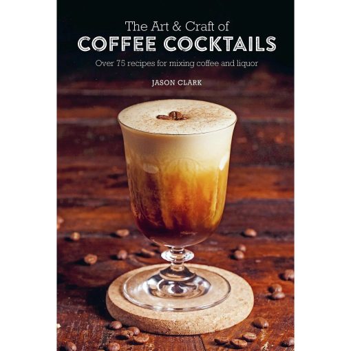 The Art and Craft of Coffee Cocktails: Over 75 Recipes for Mixing Coffee and Liquor